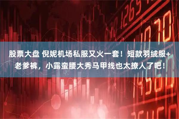 股票大盘 倪妮机场私服又火一套！短款羽绒服+老爹裤，小露蛮腰大秀马甲线也太撩人了吧！