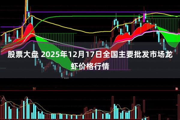 股票大盘 2025年12月17日全国主要批发市场龙虾价格行情