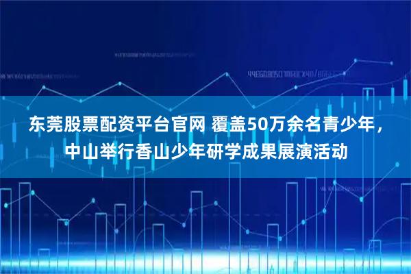 东莞股票配资平台官网 覆盖50万余名青少年，中山举行香山少年研学成果展演活动