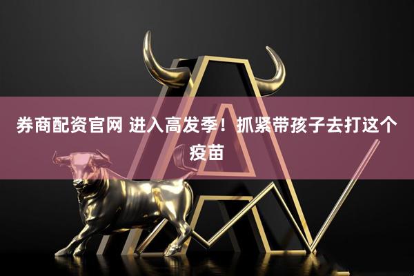 券商配资官网 进入高发季！抓紧带孩子去打这个疫苗