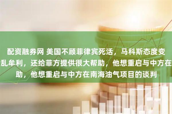 配资融券网 美国不顾菲律宾死活，马科斯态度变了：夸赞中方没有趁乱牟利，还给菲方提供很大帮助，他想重启与中方在南海油气项目的谈判