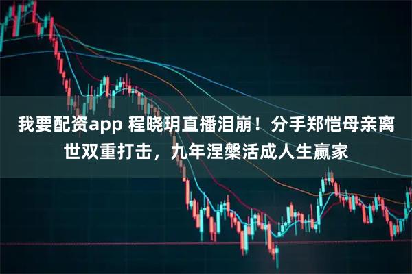 我要配资app 程晓玥直播泪崩！分手郑恺母亲离世双重打击，九年涅槃活成人生赢家