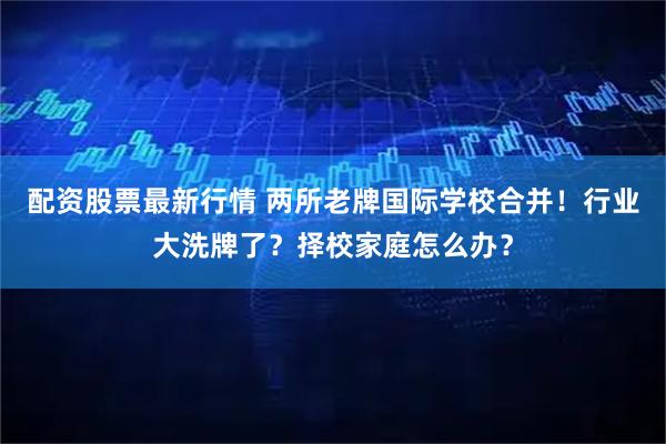 配资股票最新行情 两所老牌国际学校合并！行业大洗牌了？择校家庭怎么办？