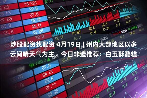 炒股配资找配资 4月19日 | 州内大部地区以多云间晴天气为主，今日非遗推荐：白玉酥酪糕