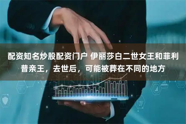 配资知名炒股配资门户 伊丽莎白二世女王和菲利普亲王，去世后，可能被葬在不同的地方