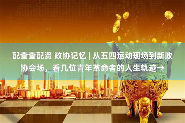 配查查配资 政协记忆 | 从五四运动现场到新政协会场，看几位青年革命者的人生轨迹→