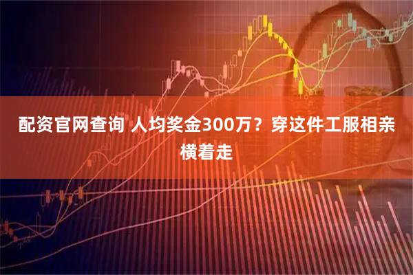 配资官网查询 人均奖金300万？穿这件工服相亲横着走