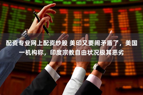 配资专业网上配资炒股 美印又要闹矛盾了，美国一机构称，印度宗教自由状况极其恶劣