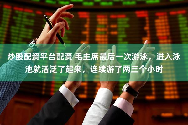 炒股配资平台配资 毛主席最后一次游泳，进入泳池就活泛了起来，连续游了两三个小时