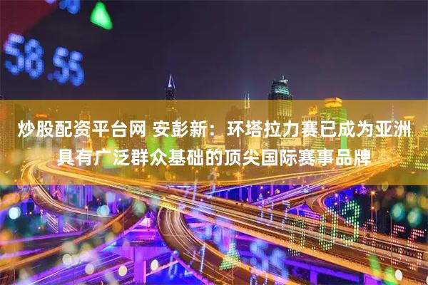 炒股配资平台网 安彭新：环塔拉力赛已成为亚洲具有广泛群众基础的顶尖国际赛事品牌