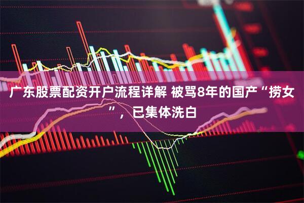 广东股票配资开户流程详解 被骂8年的国产“捞女”，已集体洗白