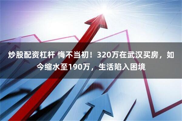 炒股配资杠杆 悔不当初！320万在武汉买房，如今缩水至190万，生活陷入困境