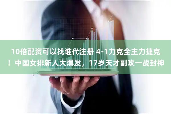 10倍配资可以找谁代注册 4-1力克全主力捷克！中国女排新人大爆发，17岁天才副攻一战封神