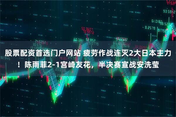 股票配资首选门户网站 疲劳作战连灭2大日本主力！陈雨菲2-1宫崎友花，半决赛宣战安洗莹