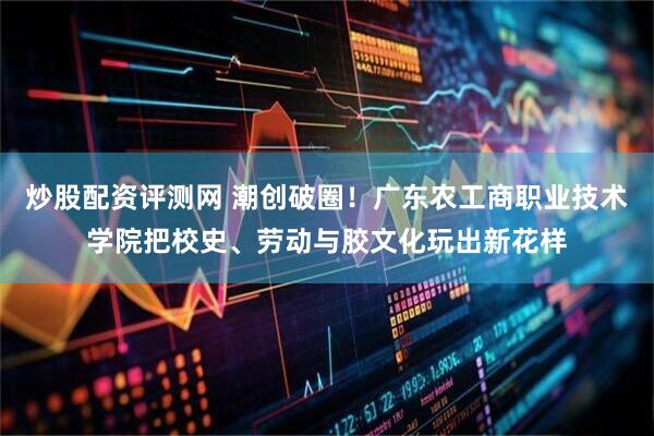 炒股配资评测网 潮创破圈！广东农工商职业技术学院把校史、劳动与胶文化玩出新花样