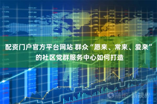 配资门户官方平台网站 群众“愿来、常来、爱来” 的社区党群服务中心如何打造