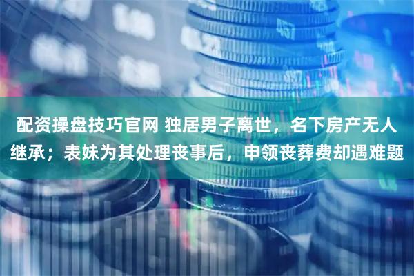 配资操盘技巧官网 独居男子离世,名下房产无人继承;表妹为其处理丧事后,申领丧葬费却遇难题